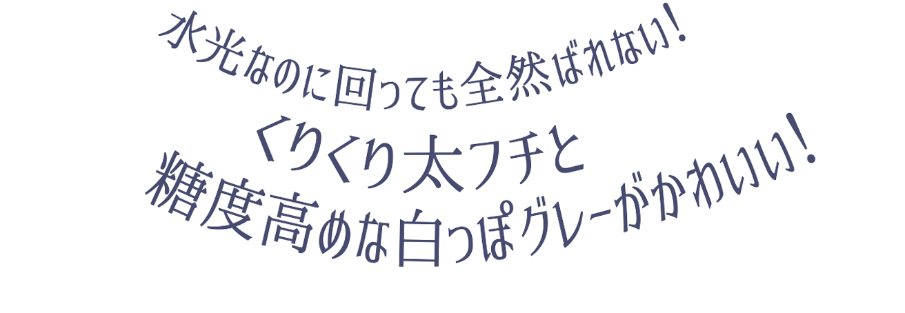水光なのに回っても全然バレないクリクリ太フチ糖度高めな白っぽグレーがかわいい